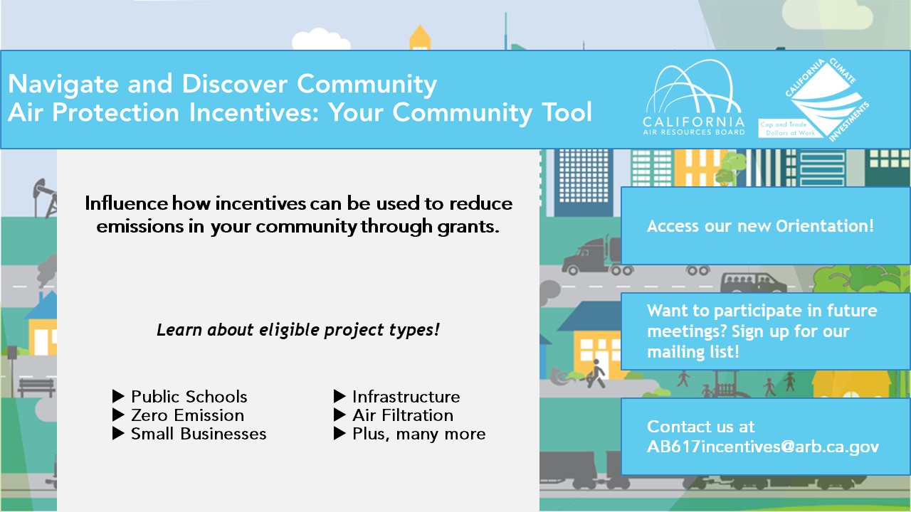 Image of a flyer containing information about a new Community Air Protection Incentives orientation. The title text reads "Navigate and Discover Community Air Protection Incentives: Your Community Tool," and to the right of the title is the CARB logo and the California Climate Investments logo. The sub-header on the left-hand side of the flyer, below the title, reads "Influence how incentives can be used to reduce emissions in your community through grants." Below that line, in italics, reads "Learn about eligible project types!" Below that line are several bullets, which read, from left-to-right, "Public Schools, Infrastructure, Zero Emission, Air Filtration, Small Businesses, Plus many more." On the right-hand side of the flyer, below the title, are three boxes with text. Text in the first box reads "Access our new Orientation!" Text in the second box, below the first, reads "Want to participate in future meetings? Sign up for our mailing list!" Text in the third box, below the second, reads "Contact us at AB617incentives@arb.ca.gov"